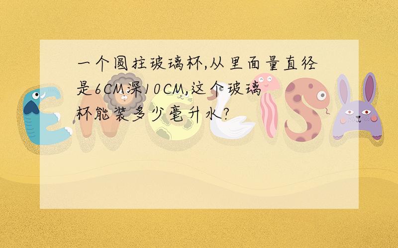 一个圆拄玻璃杯,从里面量直径是6CM深10CM,这个玻璃杯能装多少毫升水?