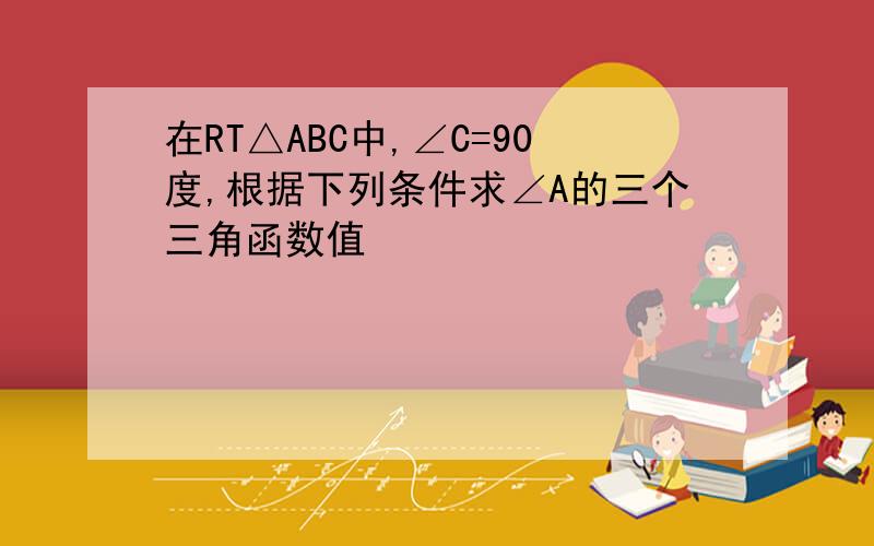 在RT△ABC中,∠C=90度,根据下列条件求∠A的三个三角函数值