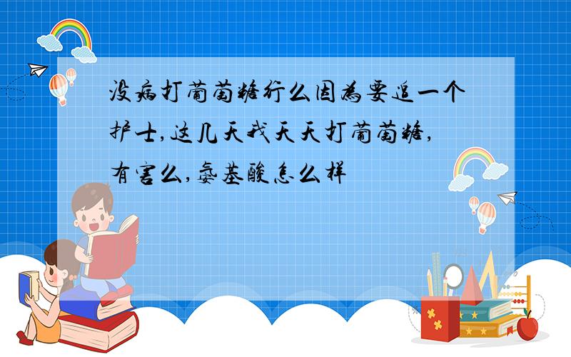 没病打葡萄糖行么因为要追一个护士,这几天我天天打葡萄糖,有害么,氨基酸怎么样