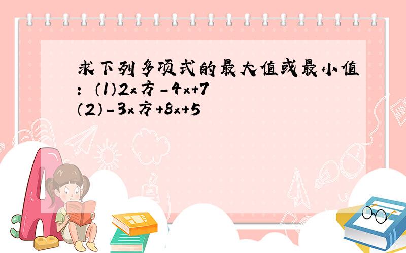 求下列多项式的最大值或最小值： （1）2x方-4x+7 （2）-3x方+8x+5