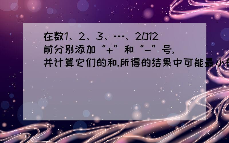 在数1、2、3、┅、2012前分别添加“+”和“-”号,并计算它们的和,所得的结果中可能最小的非负数是多少?