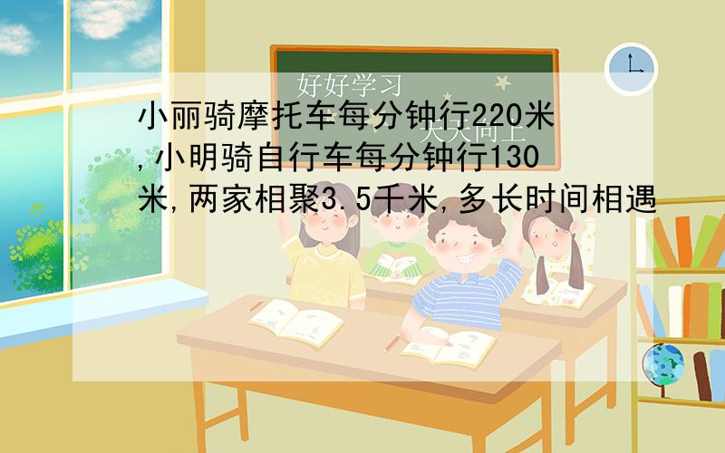 小丽骑摩托车每分钟行220米,小明骑自行车每分钟行130米,两家相聚3.5千米,多长时间相遇