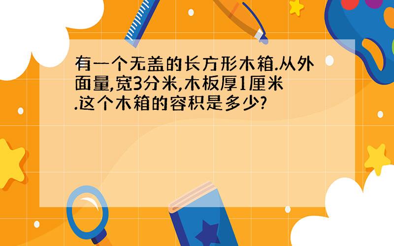 有一个无盖的长方形木箱.从外面量,宽3分米,木板厚1厘米.这个木箱的容积是多少?