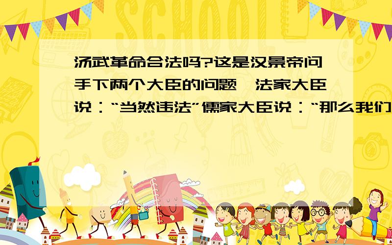 汤武革命合法吗?这是汉景帝问手下两个大臣的问题,法家大臣说：“当然违法”儒家大臣说：“那么我们高祖皇帝推翻秦朝也是违法的