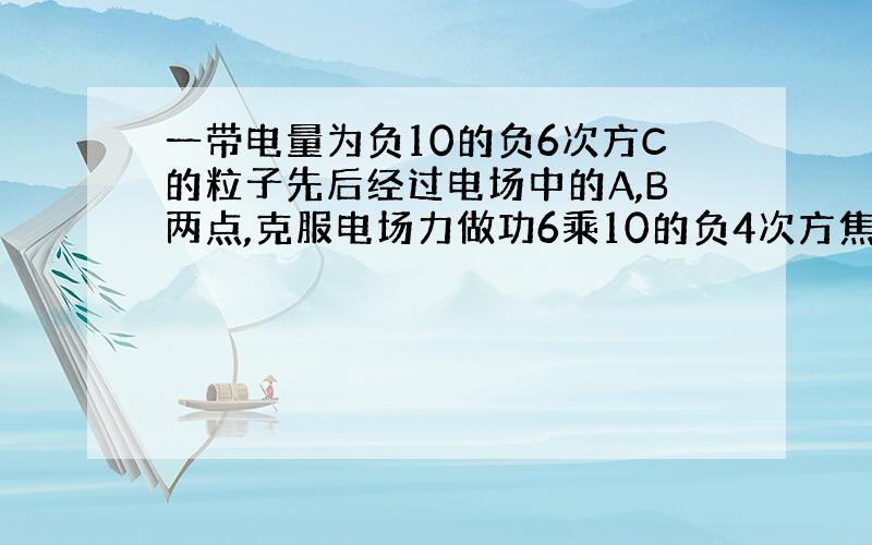 一带电量为负10的负6次方C的粒子先后经过电场中的A,B两点,克服电场力做功6乘10的负4次方焦耳,已知B点...