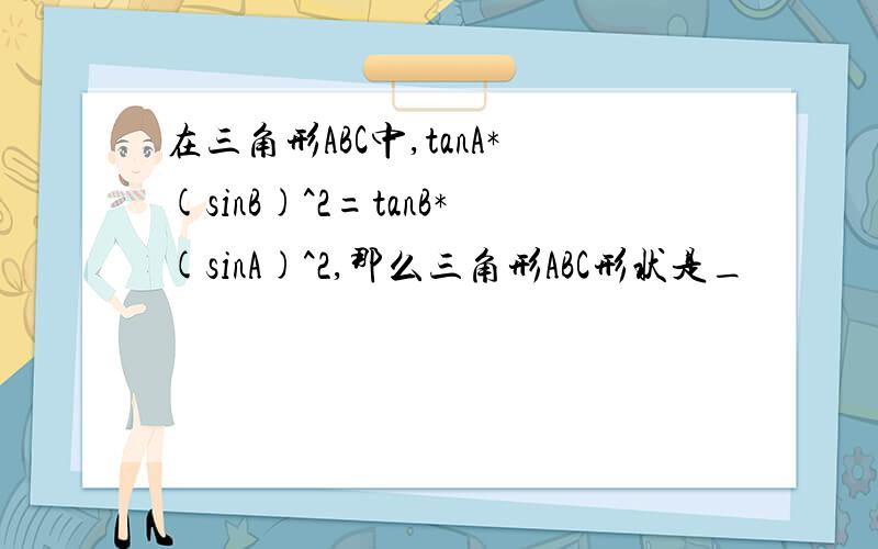 在三角形ABC中,tanA*(sinB)^2=tanB*(sinA)^2,那么三角形ABC形状是_