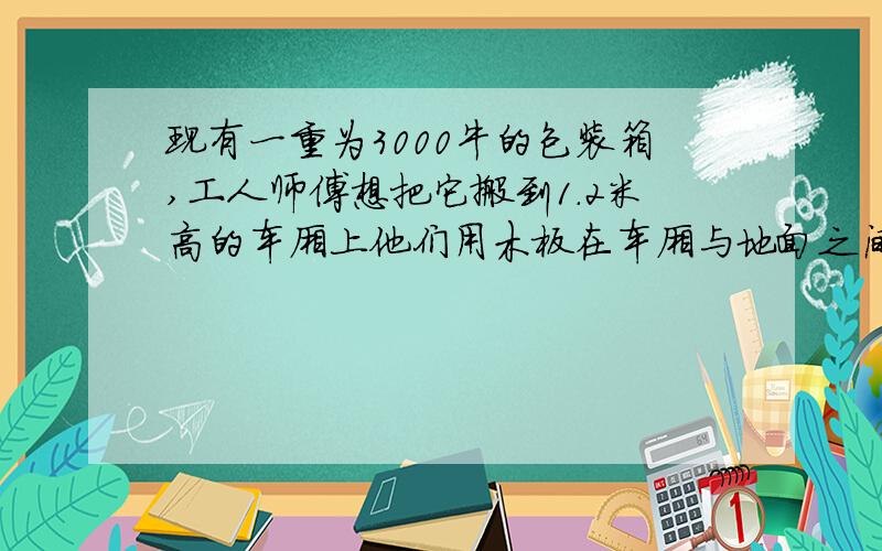 现有一重为3000牛的包装箱,工人师傅想把它搬到1.2米高的车厢上他们用木板在车厢与地面之间搭成一个长度约为四米的简易斜