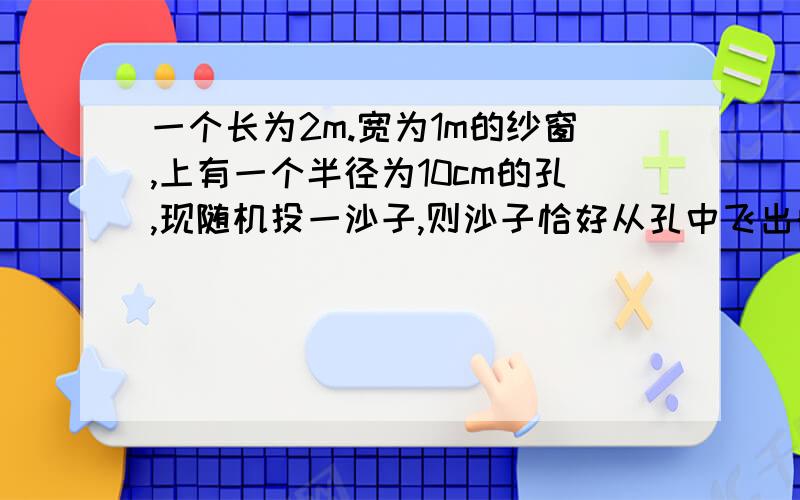 一个长为2m.宽为1m的纱窗,上有一个半径为10cm的孔,现随机投一沙子,则沙子恰好从孔中飞出的概率?