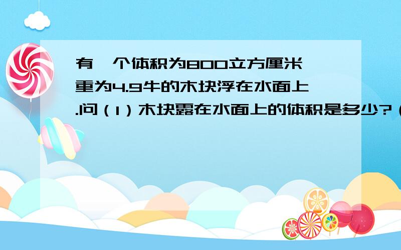 有一个体积为800立方厘米,重为4.9牛的木块浮在水面上.问（1）木块露在水面上的体积是多少?（2）在木块上放一个多重的