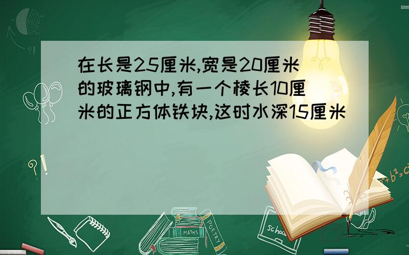 在长是25厘米,宽是20厘米的玻璃钢中,有一个棱长10厘米的正方体铁块,这时水深15厘米