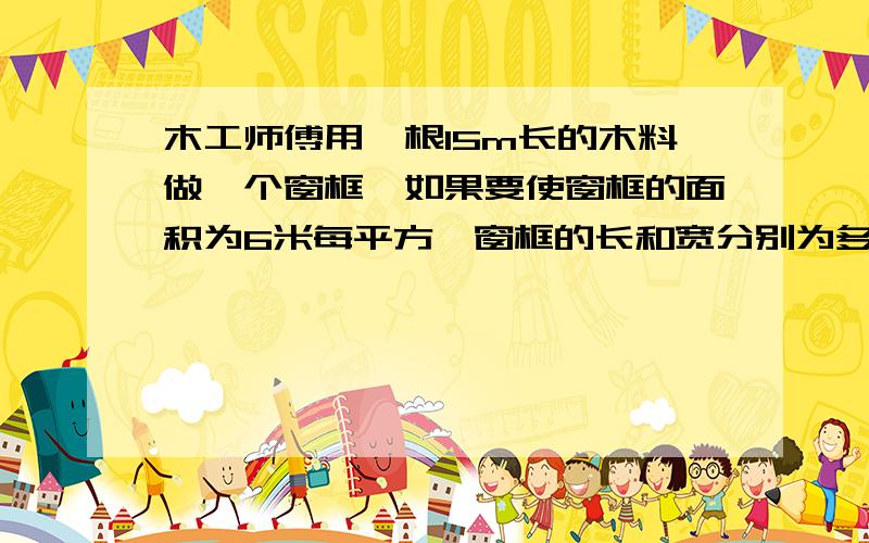 木工师傅用一根15m长的木料做一个窗框,如果要使窗框的面积为6米每平方,窗框的长和宽分别为多少?