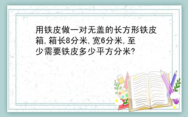 用铁皮做一对无盖的长方形铁皮箱,箱长8分米,宽6分米,至少需要铁皮多少平方分米?