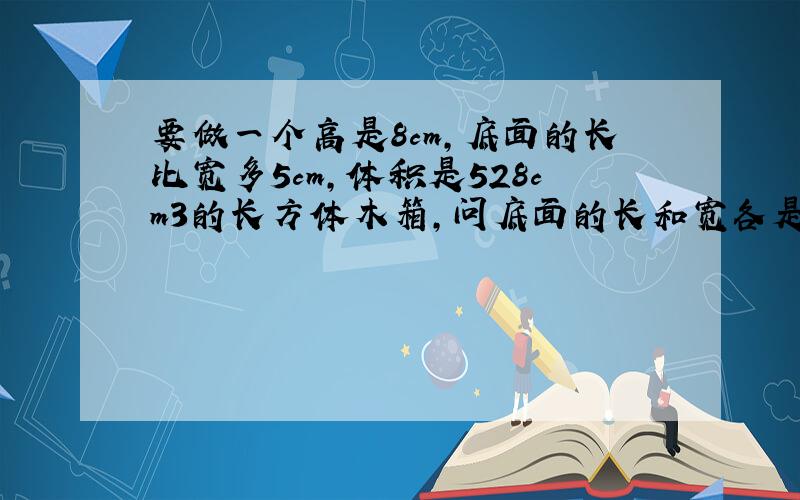 要做一个高是8cm，底面的长比宽多5cm，体积是528cm3的长方体木箱，问底面的长和宽各是多少？