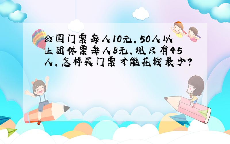 公园门票每人10元,50人以上团体票每人8元,现只有45人,怎样买门票才能花钱最少?