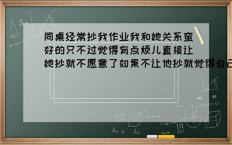 同桌经常抄我作业我和她关系蛮好的只不过觉得有点烦儿直接让她抄就不愿意了如果不让他抄就觉得自己对不起她到底怎么回事