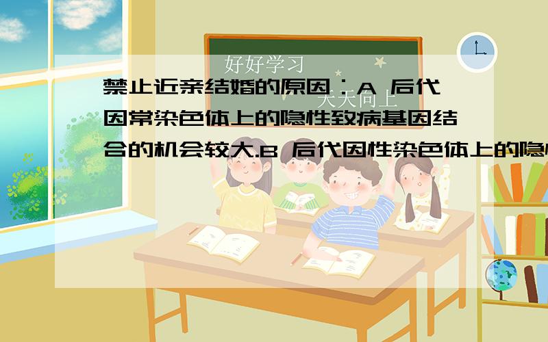 禁止近亲结婚的原因：A 后代因常染色体上的隐性致病基因结合的机会较大.B 后代因性染色体上的隐性致病基因表现病症的机会较