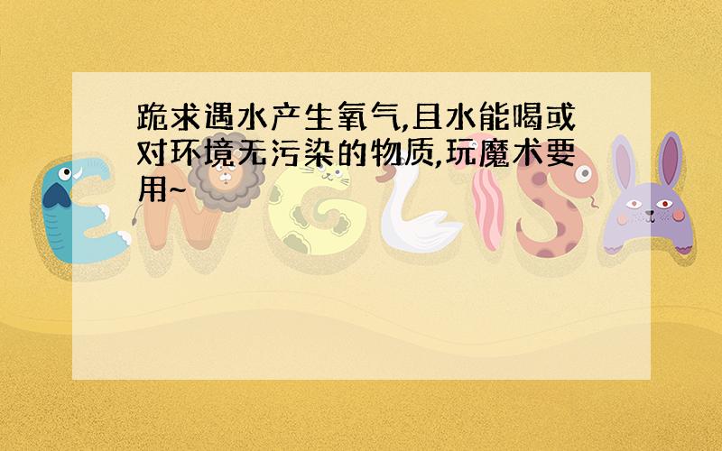 跪求遇水产生氧气,且水能喝或对环境无污染的物质,玩魔术要用~