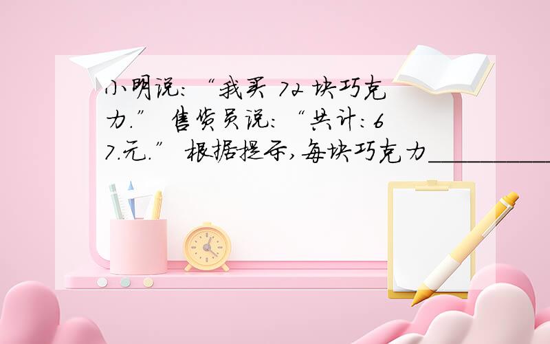 小明说：“我买 72 块巧克力.” 售货员说：“共计：67.元.” 根据提示,每块巧克力____________元（