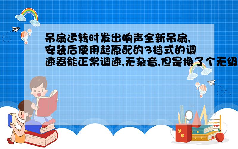 吊扇运转时发出响声全新吊扇,安装后使用起原配的3档式的调速器能正常调速,无杂音,但是换了个无级调速后,最高档启动正常,当