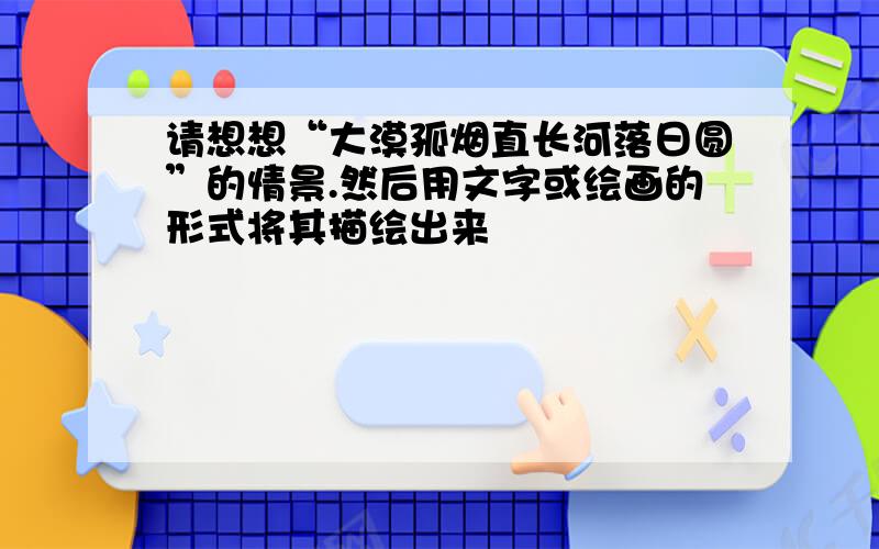 请想想“大漠孤烟直长河落日圆”的情景.然后用文字或绘画的形式将其描绘出来