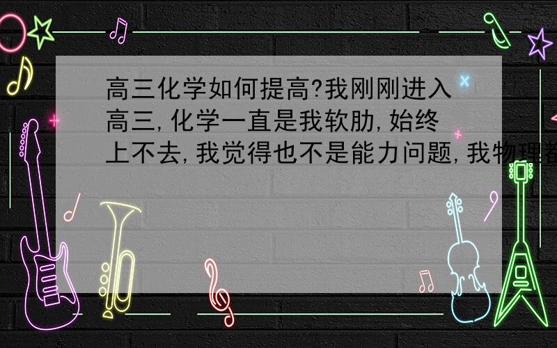 高三化学如何提高?我刚刚进入高三,化学一直是我软肋,始终上不去,我觉得也不是能力问题,我物理都能考很好,应该是方法不对,