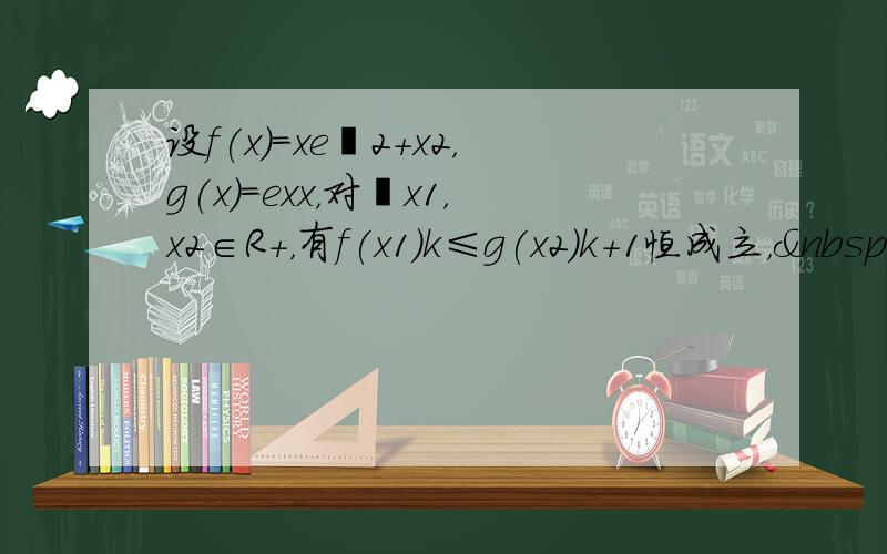 设f(x)＝xe−2+x2，g(x)＝exx，对∀x1，x2∈R+，有f(x1)k≤g(x2)k+1恒成立， 