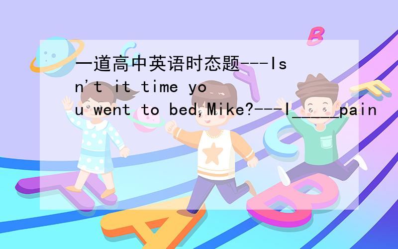 一道高中英语时态题---Isn't it time you went to bed,Mike?---I_____pain