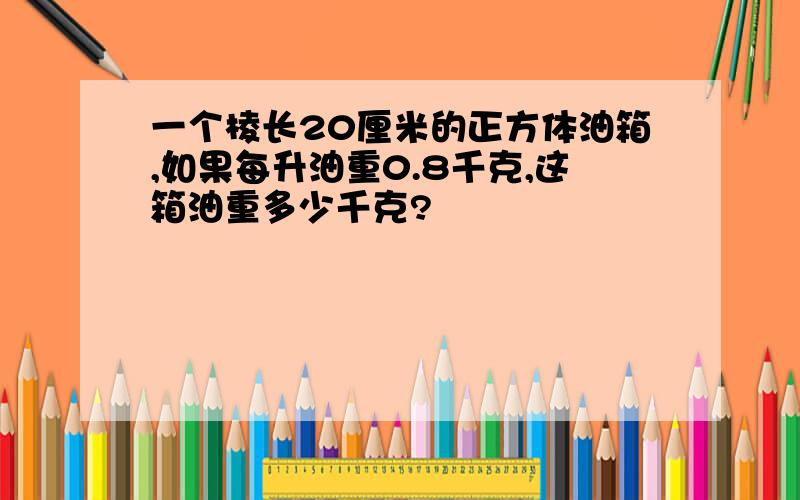 一个棱长20厘米的正方体油箱,如果每升油重0.8千克,这箱油重多少千克?