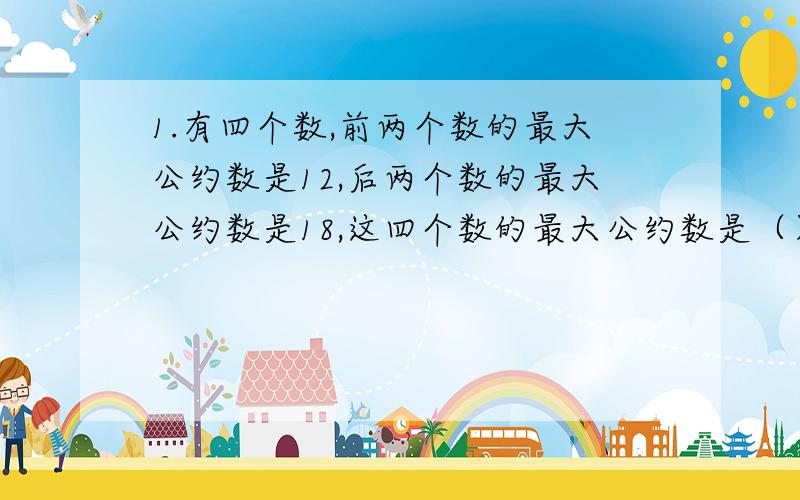 1.有四个数,前两个数的最大公约数是12,后两个数的最大公约数是18,这四个数的最大公约数是（）.