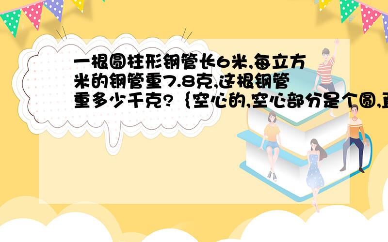 一根圆柱形钢管长6米,每立方米的钢管重7.8克,这根钢管重多少千克?｛空心的,空心部分是个圆,直径10厘米.整个钢管直径