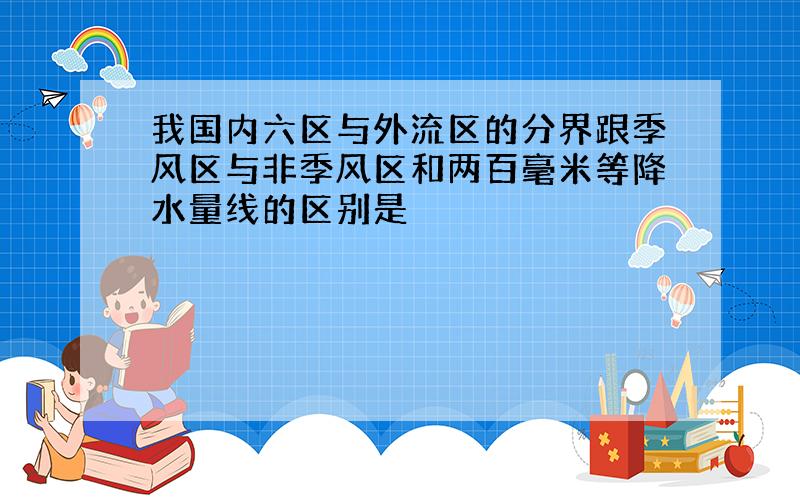 我国内六区与外流区的分界跟季风区与非季风区和两百毫米等降水量线的区别是