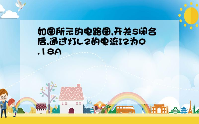 如图所示的电路图,开关S闭合后,通过灯L2的电流I2为0.18A