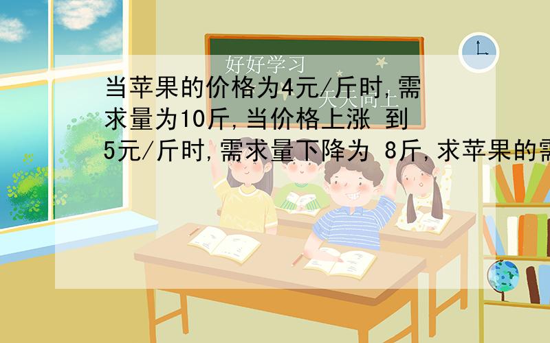 当苹果的价格为4元/斤时,需求量为10斤,当价格上涨 到5元/斤时,需求量下降为 8斤,求苹果的需求价格弹性