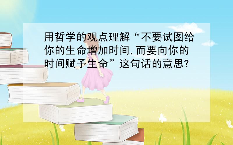 用哲学的观点理解“不要试图给你的生命增加时间,而要向你的时间赋予生命”这句话的意思?