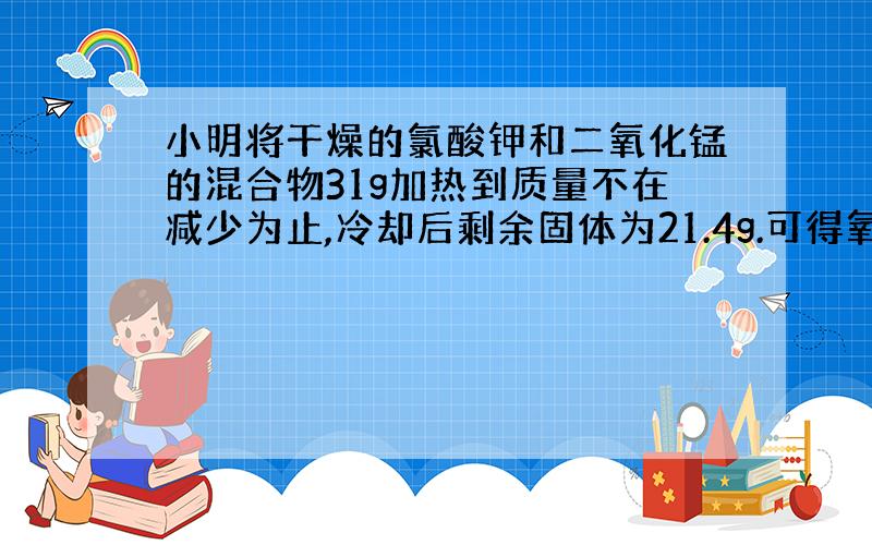 小明将干燥的氯酸钾和二氧化锰的混合物31g加热到质量不在减少为止,冷却后剩余固体为21.4g.可得氧气多少g