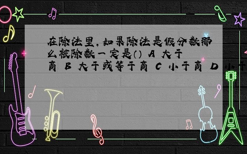 在除法里,如果除法是假分数那么被除数一定是（） A 大于商 B 大于或等于商 C 小于商 D 小于或等于商