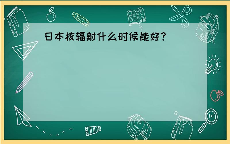 日本核辐射什么时候能好?