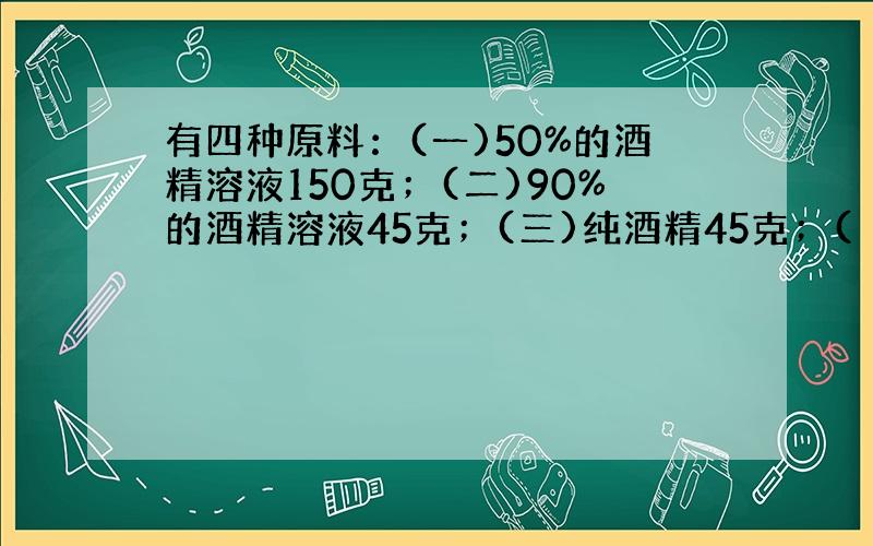 有四种原料：(一)50%的酒精溶液150克；(二)90%的酒精溶液45克；(三)纯酒精45克；(