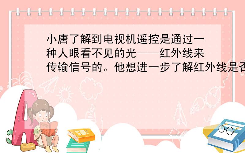 小唐了解到电视机遥控是通过一种人眼看不见的光——红外线来传输信号的。他想进一步了解红外线是否具有可见光的某些传播规律，进