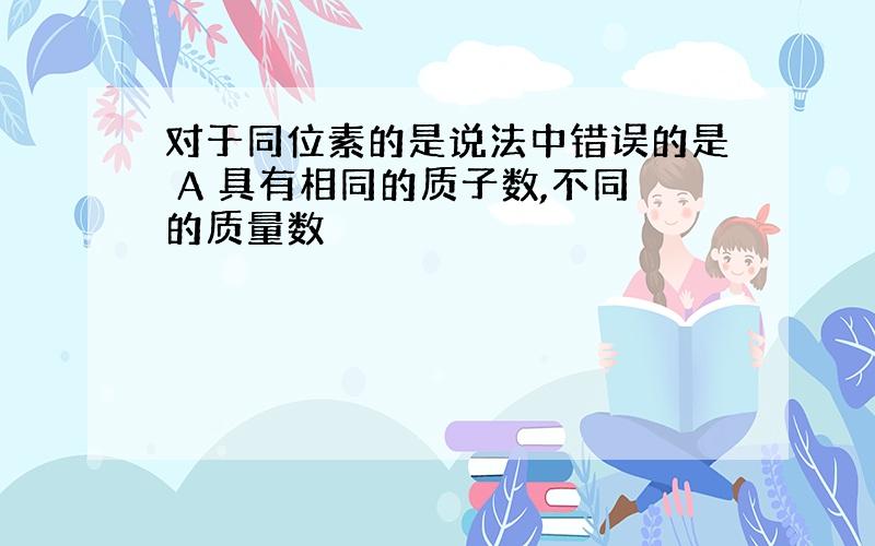 对于同位素的是说法中错误的是 A 具有相同的质子数,不同的质量数