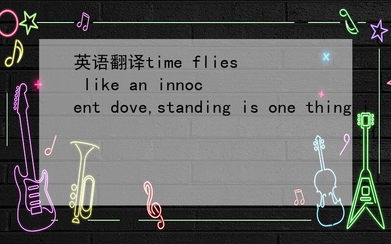 英语翻译time flies like an innocent dove,standing is one thing i