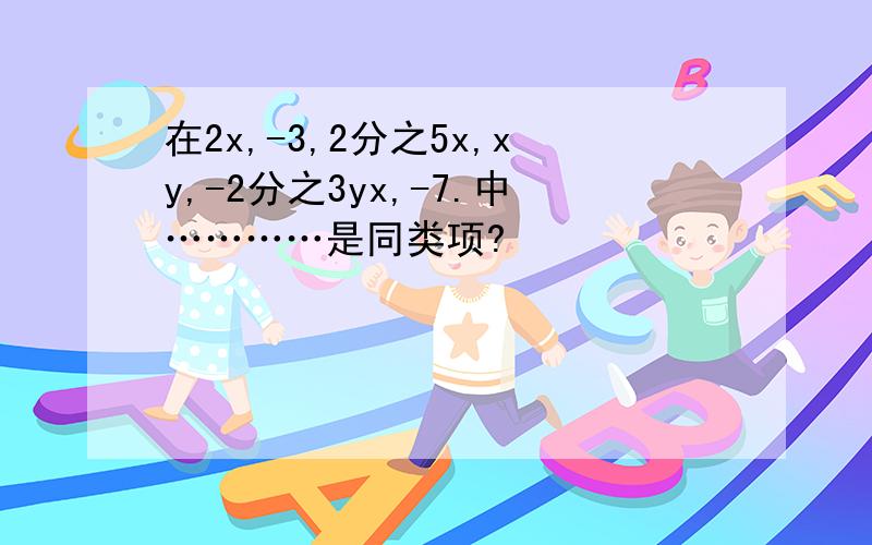 在2x,-3,2分之5x,xy,-2分之3yx,-7.中…………是同类项?