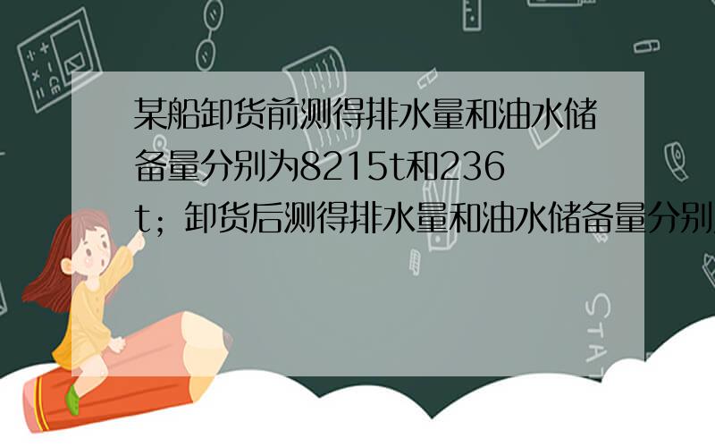 某船卸货前测得排水量和油水储备量分别为8215t和236t；卸货后测得排水量和油水储备量分别为3093t和156t,则其