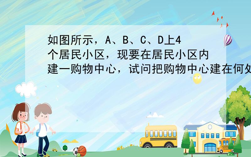 如图所示，A、B、C、D上4个居民小区，现要在居民小区内建一购物中心，试问把购物中心建在何处才能使4个居民小区到购物中心