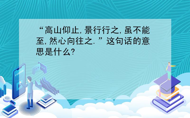 “高山仰止,景行行之,虽不能至,然心向往之.”这句话的意思是什么?