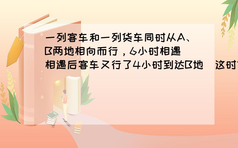 一列客车和一列货车同时从A、B两地相向而行，6小时相遇．相遇后客车又行了4小时到达B地．这时货车还要行驶多少小时才能到达