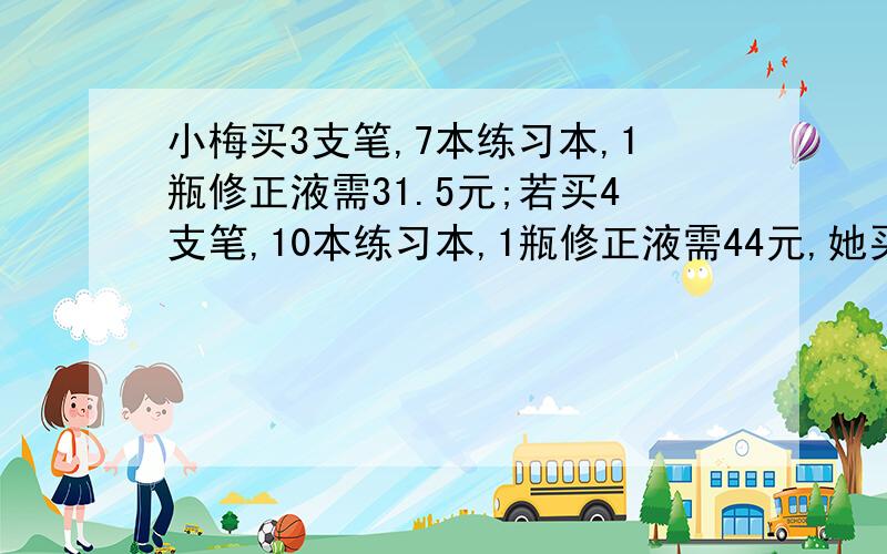 小梅买3支笔,7本练习本,1瓶修正液需31.5元;若买4支笔,10本练习本,1瓶修正液需44元,她买1支笔,