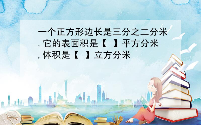 一个正方形边长是三分之二分米,它的表面积是【 】平方分米,体积是【 】立方分米