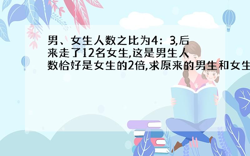 男、女生人数之比为4：3,后来走了12名女生,这是男生人数恰好是女生的2倍,求原来的男生和女生的人数