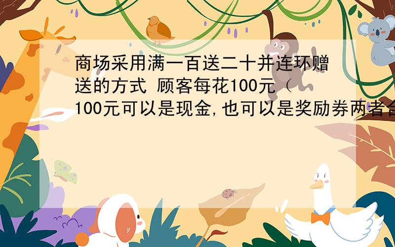 商场采用满一百送二十并连环赠送的方式 顾客每花100元（100元可以是现金,也可以是奖励券两者合计）